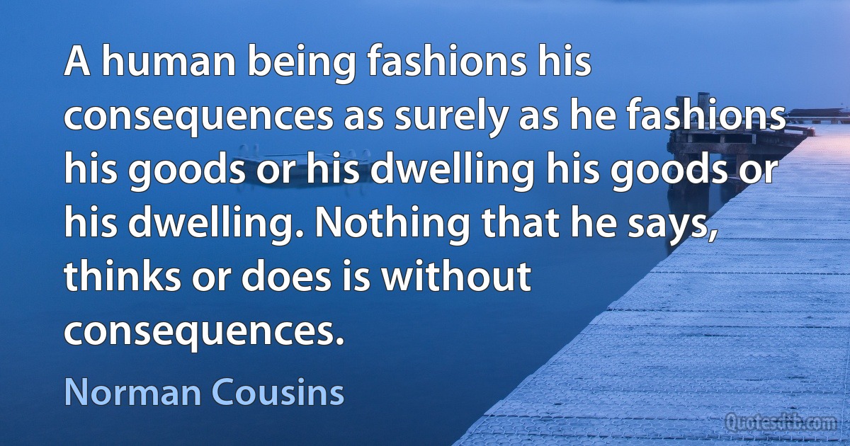 A human being fashions his consequences as surely as he fashions his goods or his dwelling his goods or his dwelling. Nothing that he says, thinks or does is without consequences. (Norman Cousins)