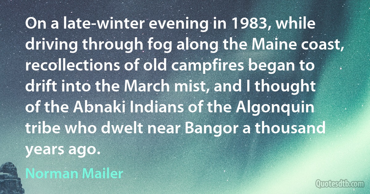 On a late-winter evening in 1983, while driving through fog along the Maine coast, recollections of old campfires began to drift into the March mist, and I thought of the Abnaki Indians of the Algonquin tribe who dwelt near Bangor a thousand years ago. (Norman Mailer)