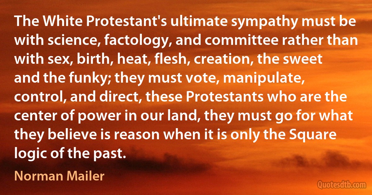 The White Protestant's ultimate sympathy must be with science, factology, and committee rather than with sex, birth, heat, flesh, creation, the sweet and the funky; they must vote, manipulate, control, and direct, these Protestants who are the center of power in our land, they must go for what they believe is reason when it is only the Square logic of the past. (Norman Mailer)