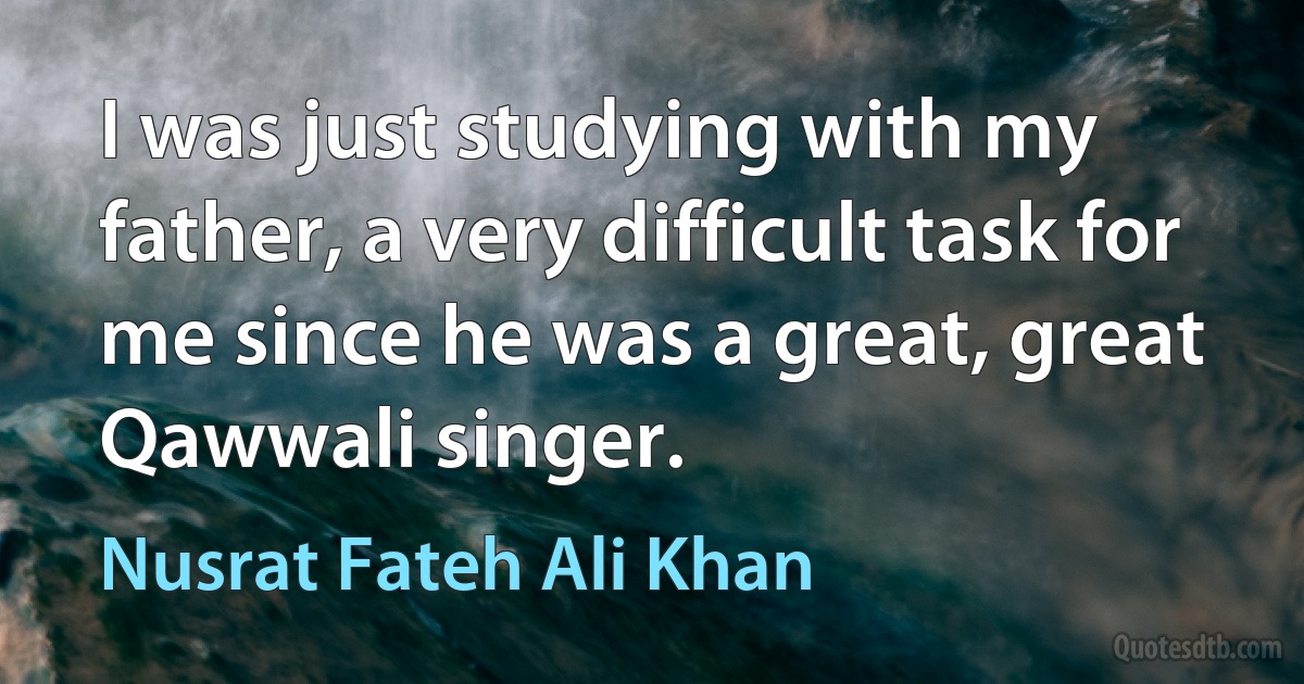 I was just studying with my father, a very difficult task for me since he was a great, great Qawwali singer. (Nusrat Fateh Ali Khan)