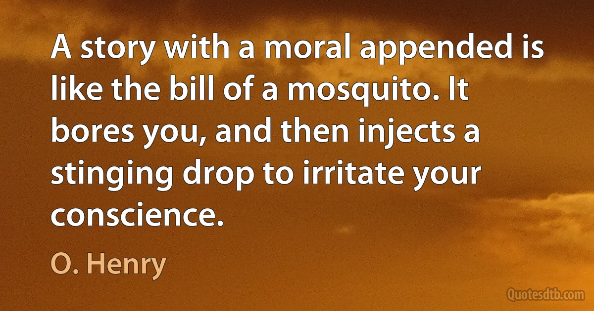 A story with a moral appended is like the bill of a mosquito. It bores you, and then injects a stinging drop to irritate your conscience. (O. Henry)