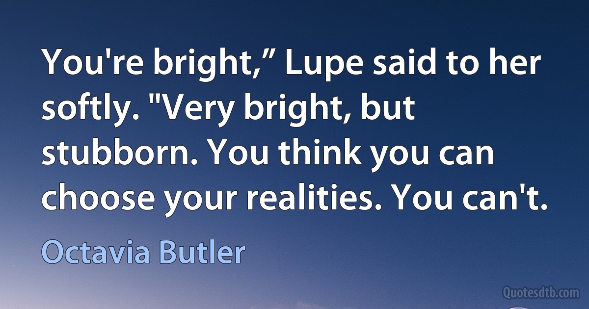 You're bright,” Lupe said to her softly. "Very bright, but stubborn. You think you can choose your realities. You can't. (Octavia Butler)