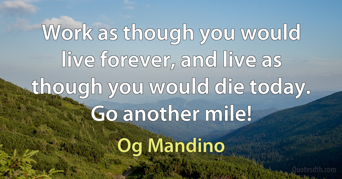 Work as though you would live forever, and live as though you would die today. Go another mile! (Og Mandino)