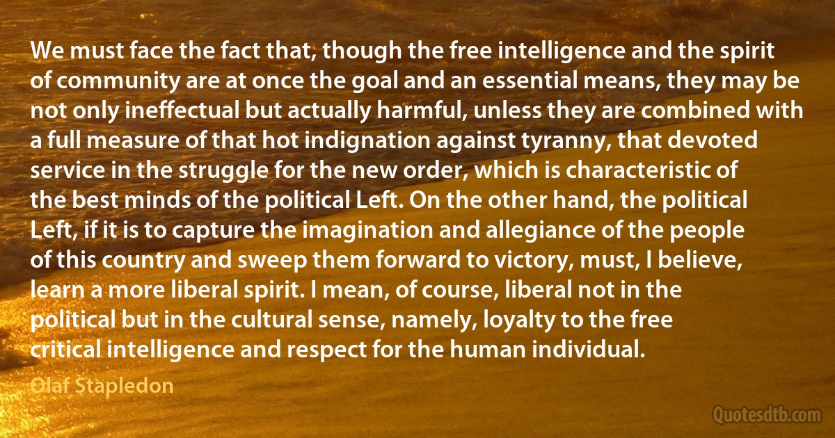 We must face the fact that, though the free intelligence and the spirit of community are at once the goal and an essential means, they may be not only ineffectual but actually harmful, unless they are combined with a full measure of that hot indignation against tyranny, that devoted service in the struggle for the new order, which is characteristic of the best minds of the political Left. On the other hand, the political Left, if it is to capture the imagination and allegiance of the people of this country and sweep them forward to victory, must, I believe, learn a more liberal spirit. I mean, of course, liberal not in the political but in the cultural sense, namely, loyalty to the free critical intelligence and respect for the human individual. (Olaf Stapledon)