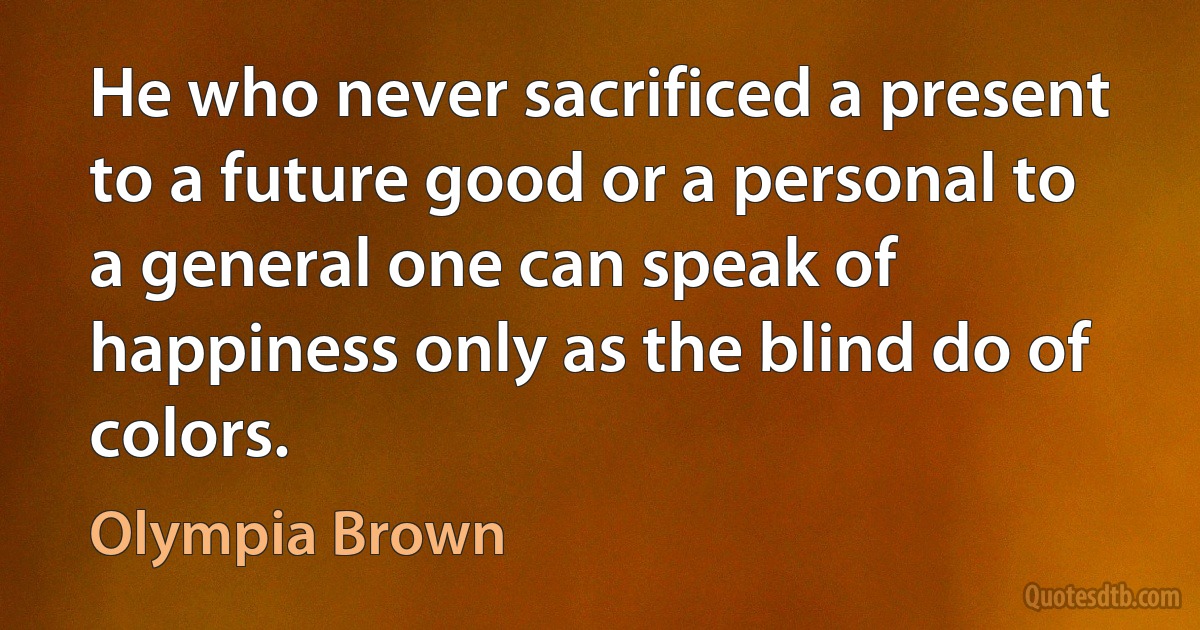 He who never sacrificed a present to a future good or a personal to a general one can speak of happiness only as the blind do of colors. (Olympia Brown)