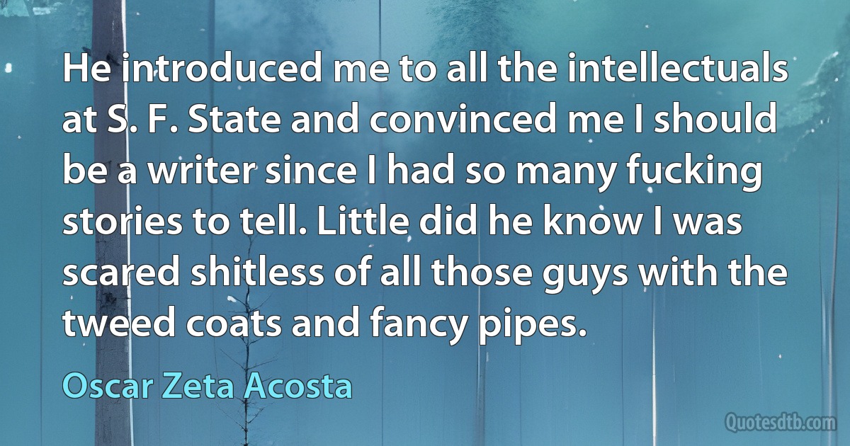 He introduced me to all the intellectuals at S. F. State and convinced me I should be a writer since I had so many fucking stories to tell. Little did he know I was scared shitless of all those guys with the tweed coats and fancy pipes. (Oscar Zeta Acosta)