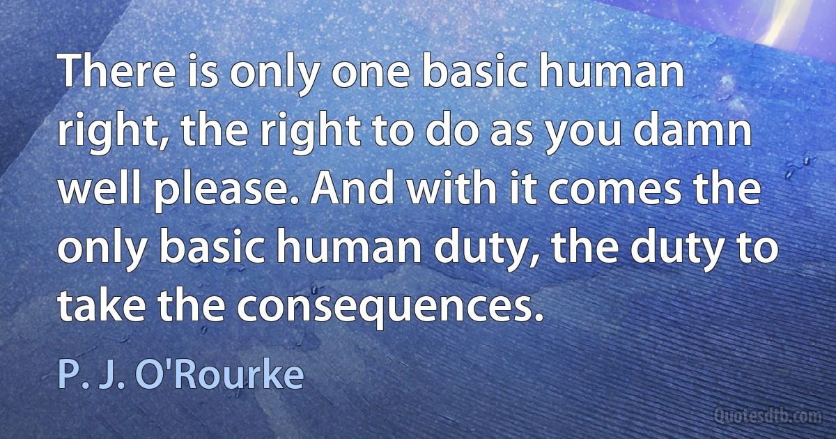 There is only one basic human right, the right to do as you damn well please. And with it comes the only basic human duty, the duty to take the consequences. (P. J. O'Rourke)