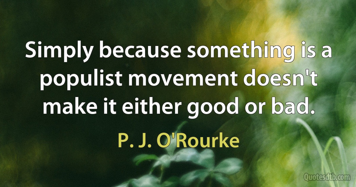 Simply because something is a populist movement doesn't make it either good or bad. (P. J. O'Rourke)