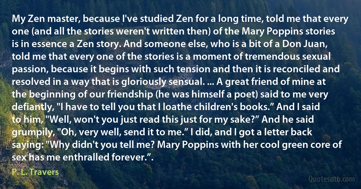 My Zen master, because I've studied Zen for a long time, told me that every one (and all the stories weren't written then) of the Mary Poppins stories is in essence a Zen story. And someone else, who is a bit of a Don Juan, told me that every one of the stories is a moment of tremendous sexual passion, because it begins with such tension and then it is reconciled and resolved in a way that is gloriously sensual. ... A great friend of mine at the beginning of our friendship (he was himself a poet) said to me very defiantly, "I have to tell you that I loathe children's books.” And I said to him, "Well, won't you just read this just for my sake?” And he said grumpily, "Oh, very well, send it to me.” I did, and I got a letter back saying: "Why didn't you tell me? Mary Poppins with her cool green core of sex has me enthralled forever.”. (P. L. Travers)