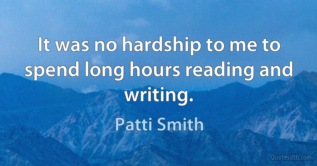 It was no hardship to me to spend long hours reading and writing. (Patti Smith)