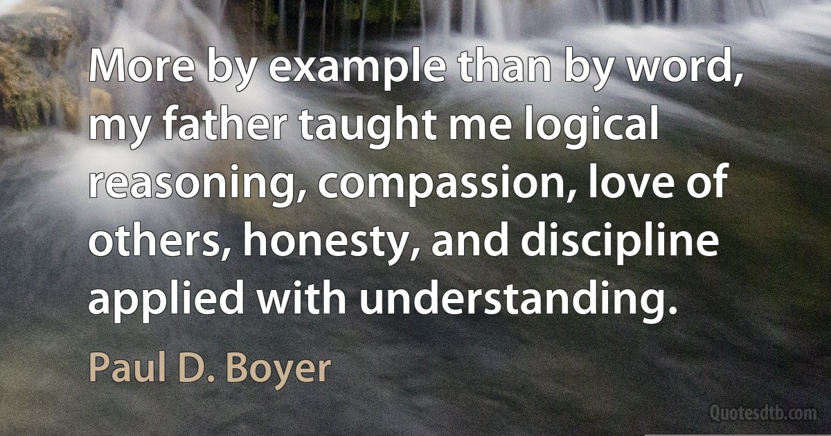 More by example than by word, my father taught me logical reasoning, compassion, love of others, honesty, and discipline applied with understanding. (Paul D. Boyer)