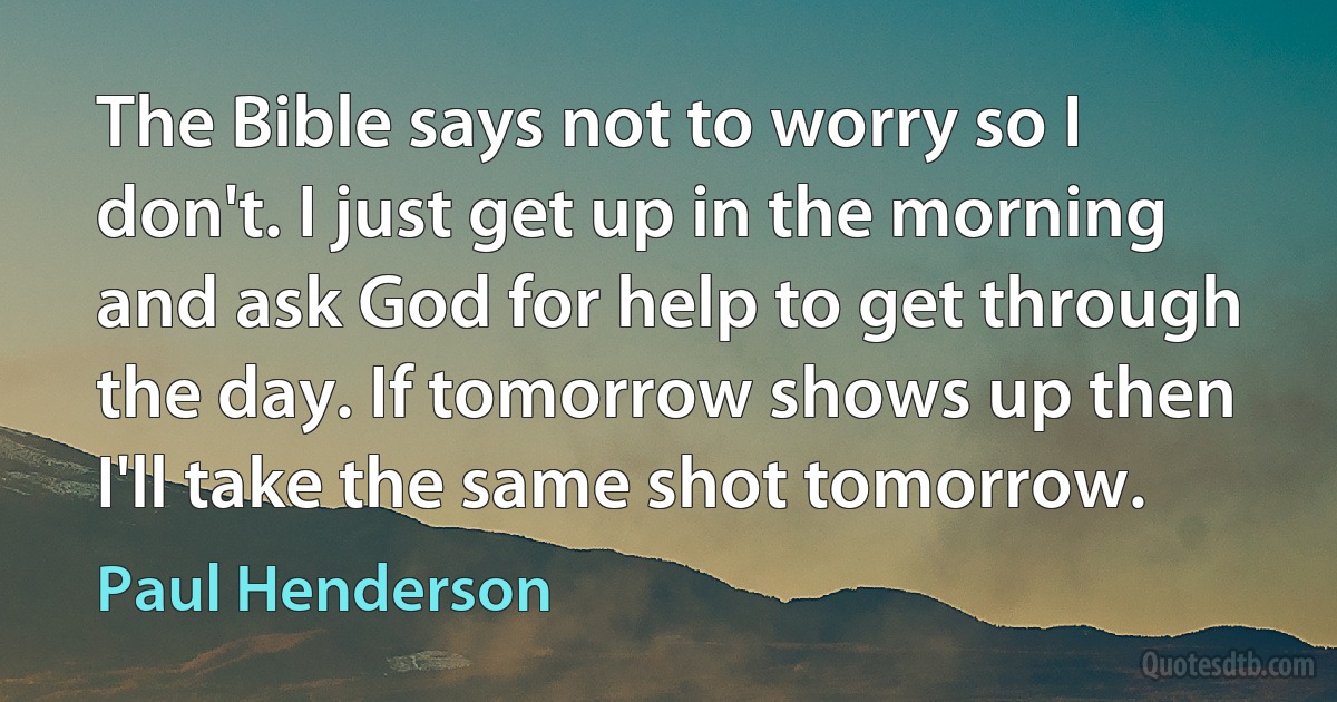 The Bible says not to worry so I don't. I just get up in the morning and ask God for help to get through the day. If tomorrow shows up then I'll take the same shot tomorrow. (Paul Henderson)