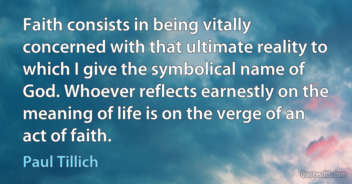 Faith consists in being vitally concerned with that ultimate reality to which I give the symbolical name of God. Whoever reflects earnestly on the meaning of life is on the verge of an act of faith. (Paul Tillich)