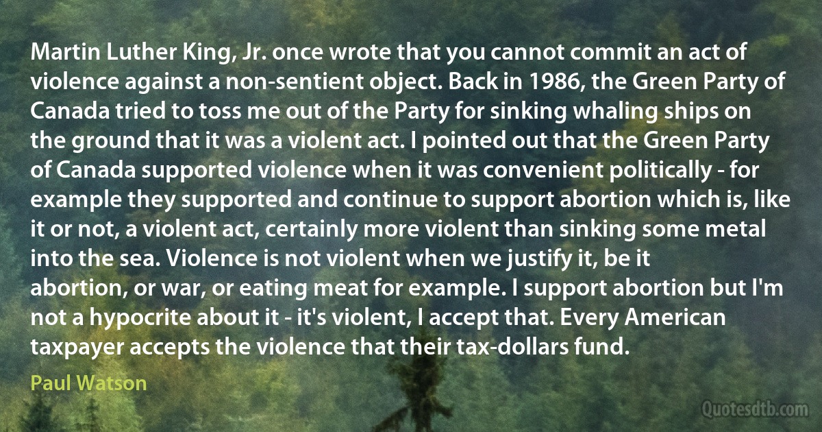 Martin Luther King, Jr. once wrote that you cannot commit an act of violence against a non-sentient object. Back in 1986, the Green Party of Canada tried to toss me out of the Party for sinking whaling ships on the ground that it was a violent act. I pointed out that the Green Party of Canada supported violence when it was convenient politically - for example they supported and continue to support abortion which is, like it or not, a violent act, certainly more violent than sinking some metal into the sea. Violence is not violent when we justify it, be it abortion, or war, or eating meat for example. I support abortion but I'm not a hypocrite about it - it's violent, I accept that. Every American taxpayer accepts the violence that their tax-dollars fund. (Paul Watson)