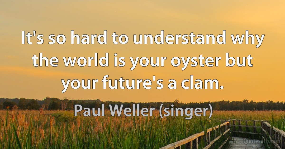 It's so hard to understand why the world is your oyster but your future's a clam. (Paul Weller (singer))