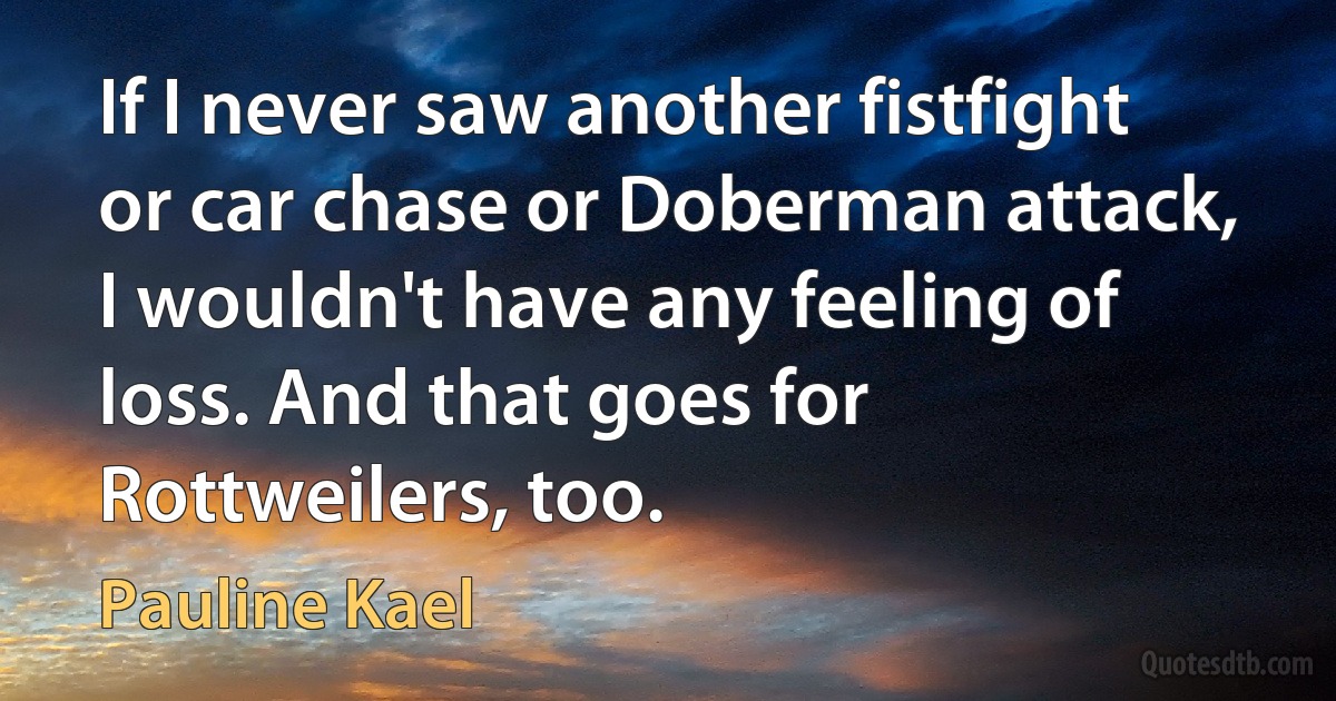 If I never saw another fistfight or car chase or Doberman attack, I wouldn't have any feeling of loss. And that goes for Rottweilers, too. (Pauline Kael)