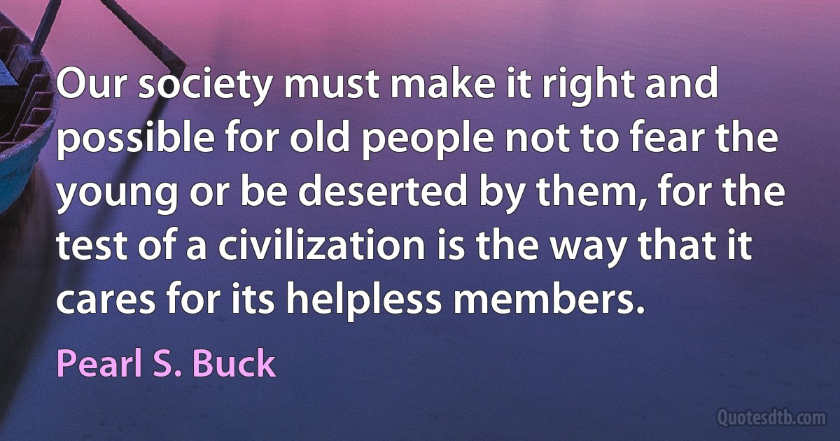 Our society must make it right and possible for old people not to fear the young or be deserted by them, for the test of a civilization is the way that it cares for its helpless members. (Pearl S. Buck)