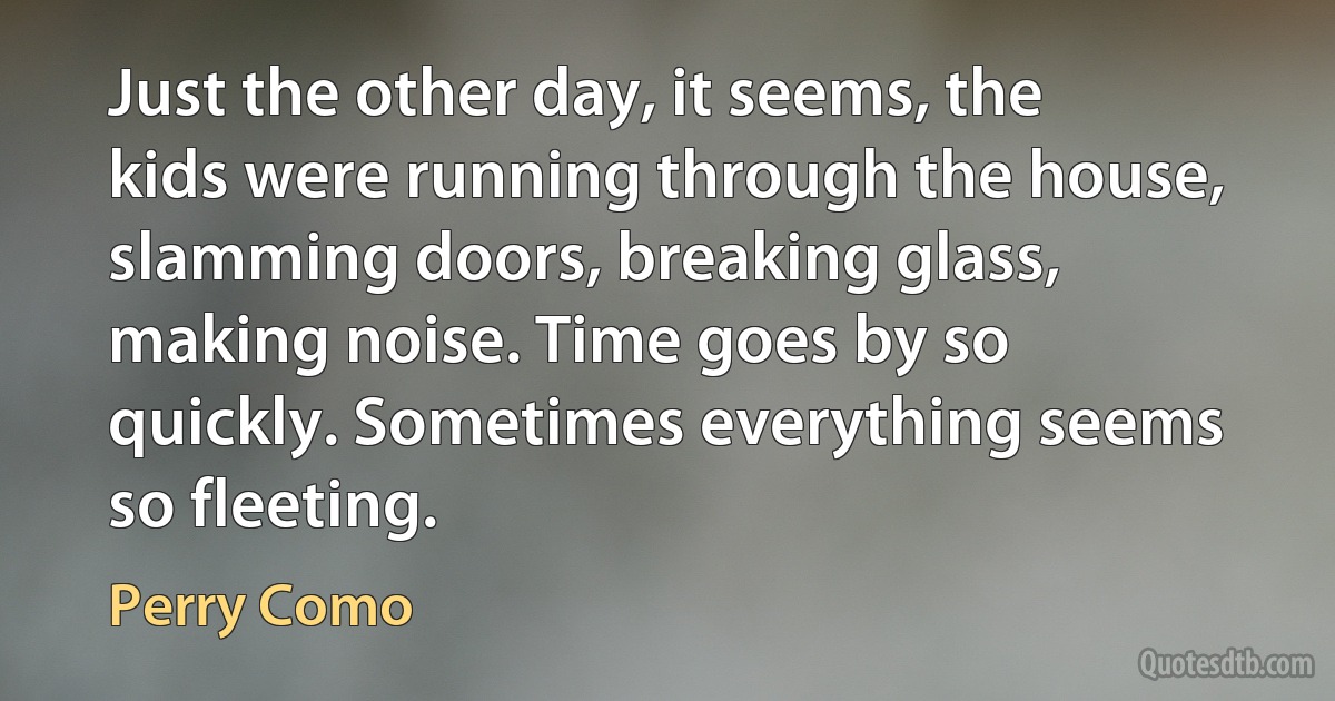 Just the other day, it seems, the kids were running through the house, slamming doors, breaking glass, making noise. Time goes by so quickly. Sometimes everything seems so fleeting. (Perry Como)