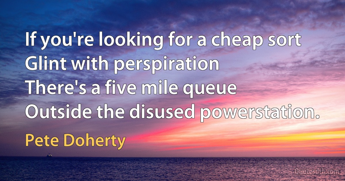 If you're looking for a cheap sort
Glint with perspiration
There's a five mile queue
Outside the disused powerstation. (Pete Doherty)