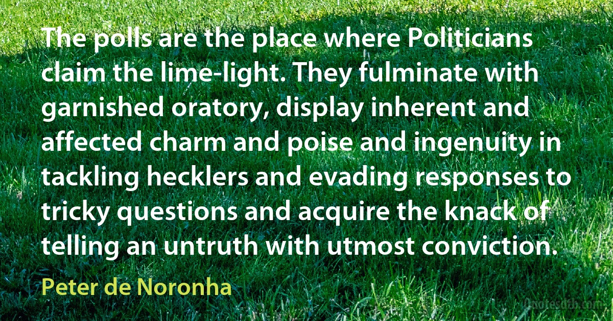 The polls are the place where Politicians claim the lime-light. They fulminate with garnished oratory, display inherent and affected charm and poise and ingenuity in tackling hecklers and evading responses to tricky questions and acquire the knack of telling an untruth with utmost conviction. (Peter de Noronha)