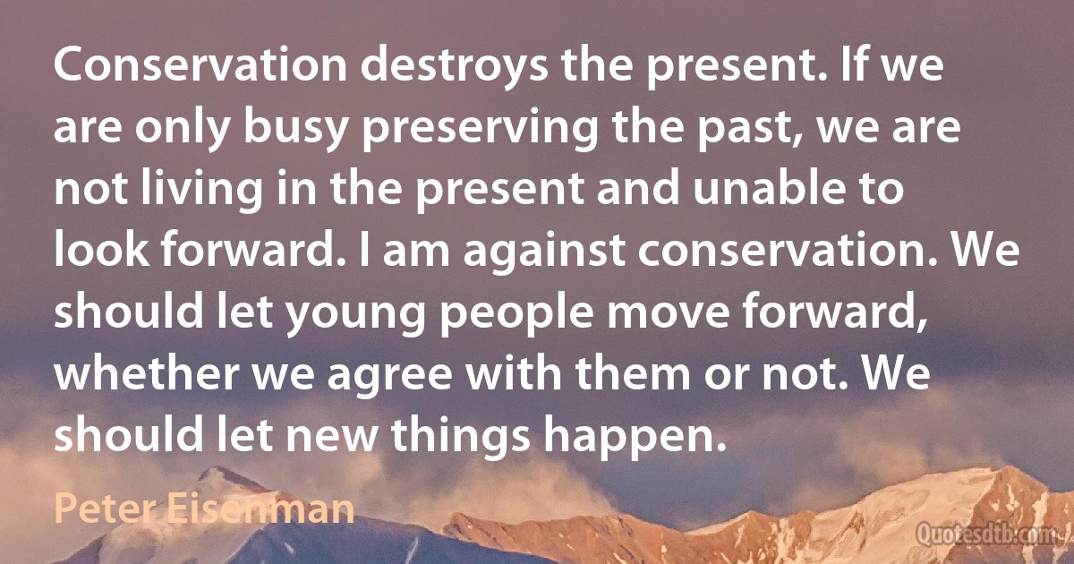 Conservation destroys the present. If we are only busy preserving the past, we are not living in the present and unable to look forward. I am against conservation. We should let young people move forward, whether we agree with them or not. We should let new things happen. (Peter Eisenman)