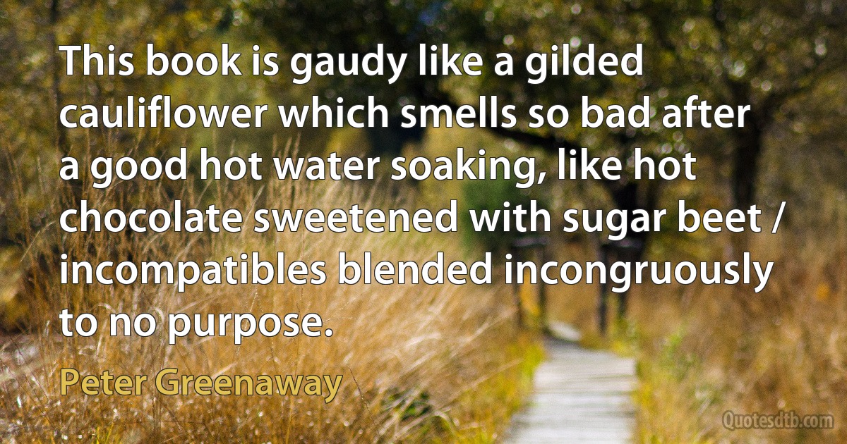 This book is gaudy like a gilded cauliflower which smells so bad after a good hot water soaking, like hot chocolate sweetened with sugar beet / incompatibles blended incongruously to no purpose. (Peter Greenaway)