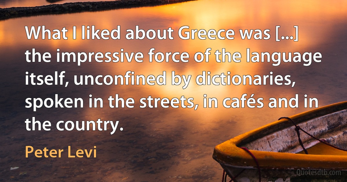 What I liked about Greece was [...] the impressive force of the language itself, unconfined by dictionaries, spoken in the streets, in cafés and in the country. (Peter Levi)