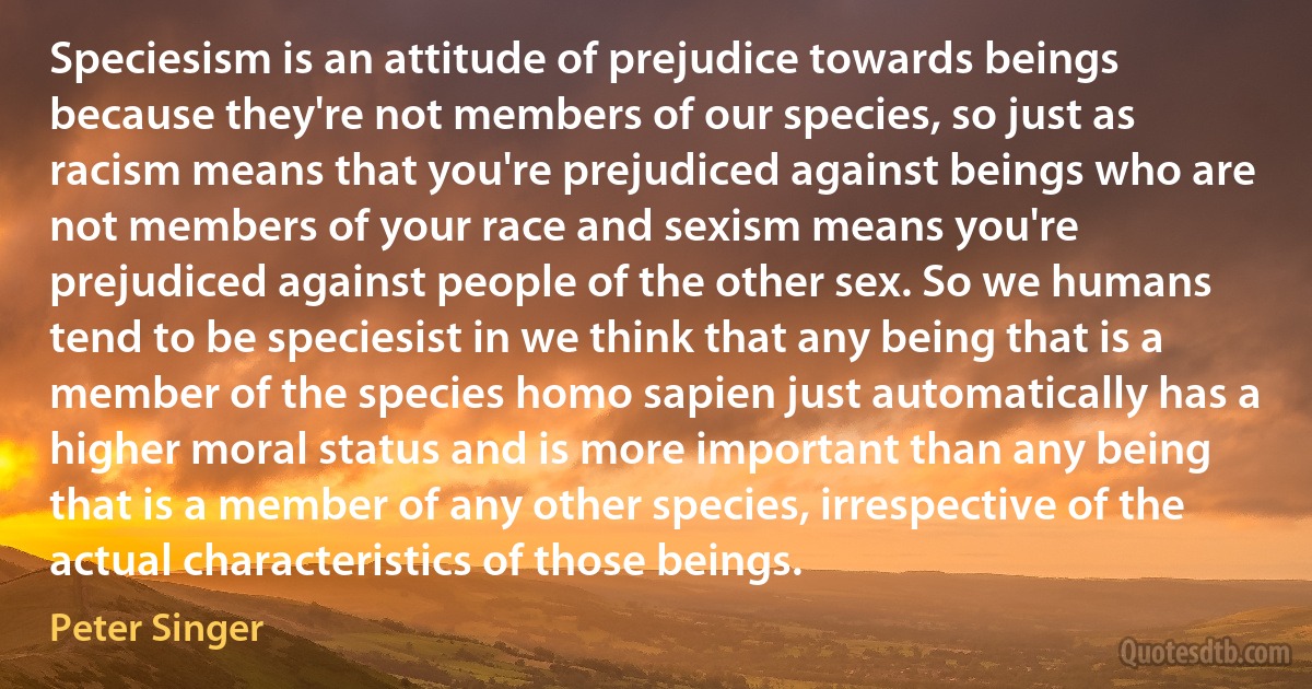 Speciesism is an attitude of prejudice towards beings because they're not members of our species, so just as racism means that you're prejudiced against beings who are not members of your race and sexism means you're prejudiced against people of the other sex. So we humans tend to be speciesist in we think that any being that is a member of the species homo sapien just automatically has a higher moral status and is more important than any being that is a member of any other species, irrespective of the actual characteristics of those beings. (Peter Singer)