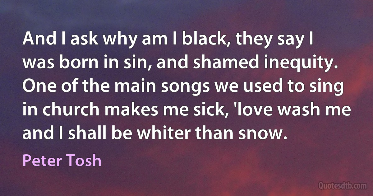 And I ask why am I black, they say I was born in sin, and shamed inequity. One of the main songs we used to sing in church makes me sick, 'love wash me and I shall be whiter than snow. (Peter Tosh)