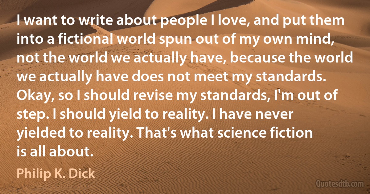 I want to write about people I love, and put them into a fictional world spun out of my own mind, not the world we actually have, because the world we actually have does not meet my standards. Okay, so I should revise my standards, I'm out of step. I should yield to reality. I have never yielded to reality. That's what science fiction is all about. (Philip K. Dick)