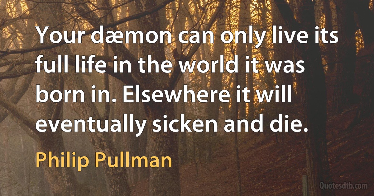 Your dæmon can only live its full life in the world it was born in. Elsewhere it will eventually sicken and die. (Philip Pullman)