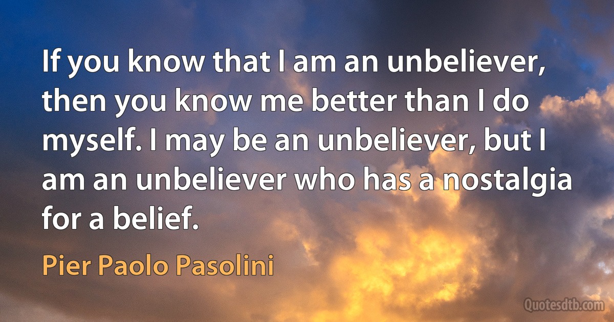 If you know that I am an unbeliever, then you know me better than I do myself. I may be an unbeliever, but I am an unbeliever who has a nostalgia for a belief. (Pier Paolo Pasolini)