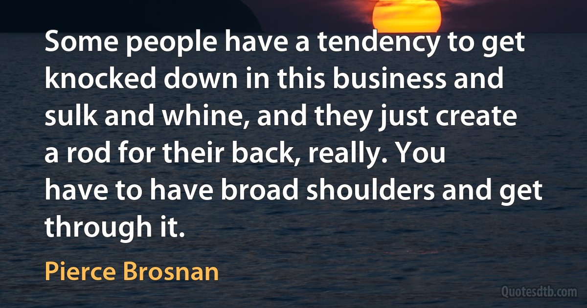 Some people have a tendency to get knocked down in this business and sulk and whine, and they just create a rod for their back, really. You have to have broad shoulders and get through it. (Pierce Brosnan)