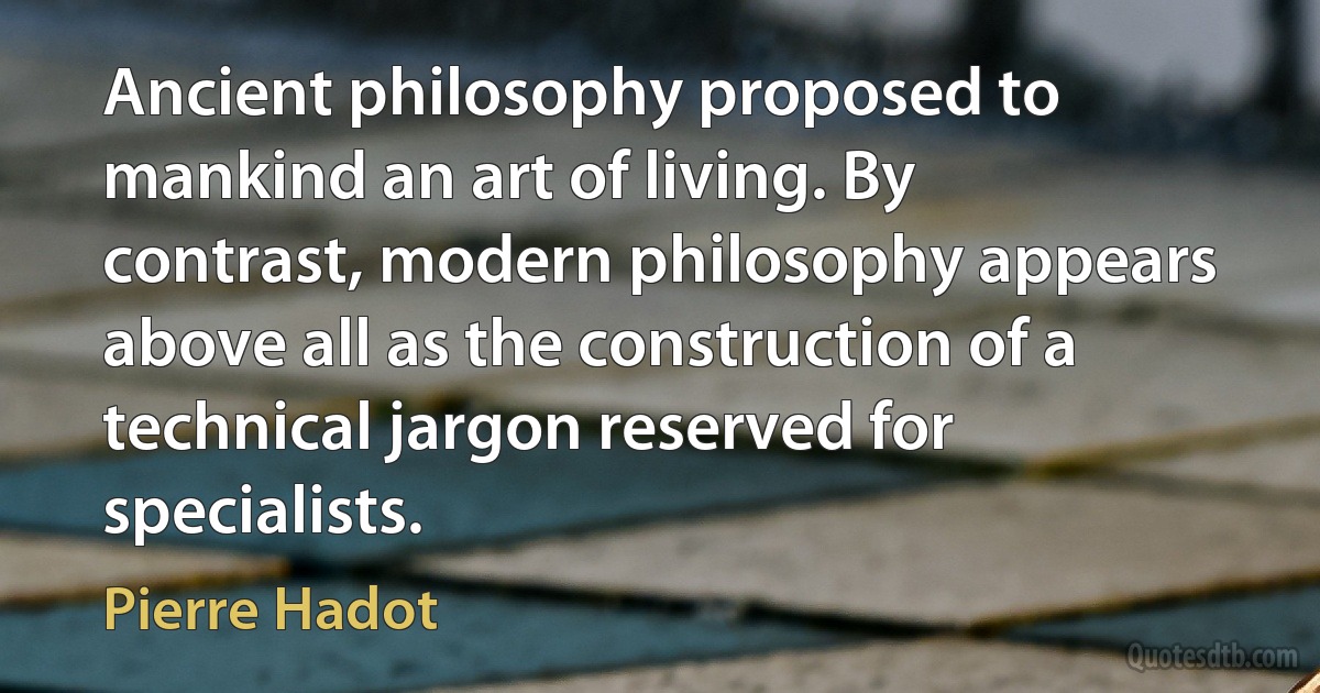 Ancient philosophy proposed to mankind an art of living. By contrast, modern philosophy appears above all as the construction of a technical jargon reserved for specialists. (Pierre Hadot)