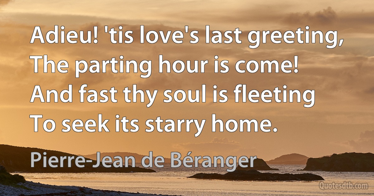 Adieu! 'tis love's last greeting,
The parting hour is come!
And fast thy soul is fleeting
To seek its starry home. (Pierre-Jean de Béranger)