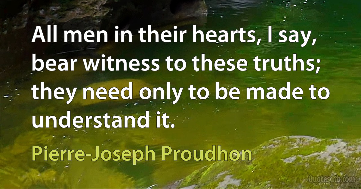 All men in their hearts, I say, bear witness to these truths; they need only to be made to understand it. (Pierre-Joseph Proudhon)