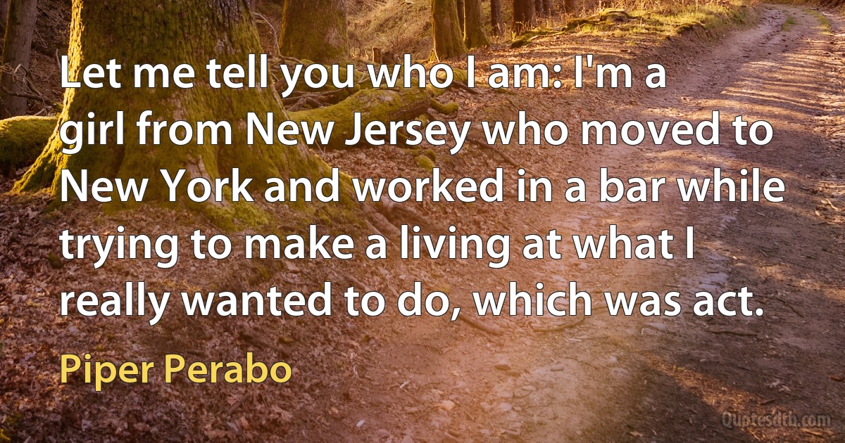 Let me tell you who I am: I'm a girl from New Jersey who moved to New York and worked in a bar while trying to make a living at what I really wanted to do, which was act. (Piper Perabo)