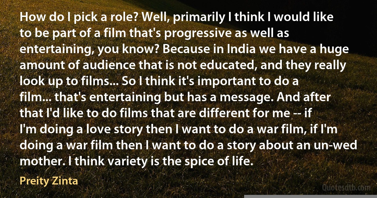 How do I pick a role? Well, primarily I think I would like to be part of a film that's progressive as well as entertaining, you know? Because in India we have a huge amount of audience that is not educated, and they really look up to films... So I think it's important to do a film... that's entertaining but has a message. And after that I'd like to do films that are different for me -- if I'm doing a love story then I want to do a war film, if I'm doing a war film then I want to do a story about an un-wed mother. I think variety is the spice of life. (Preity Zinta)