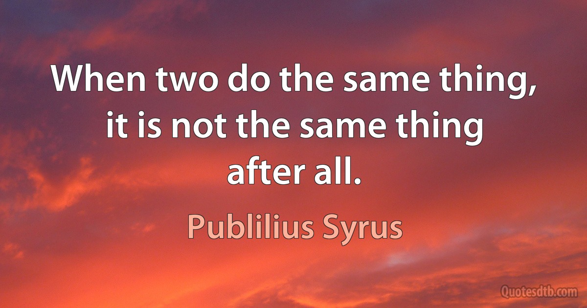 When two do the same thing, it is not the same thing after all. (Publilius Syrus)