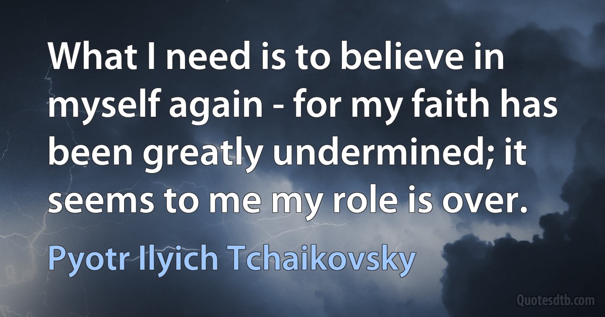 What I need is to believe in myself again - for my faith has been greatly undermined; it seems to me my role is over. (Pyotr Ilyich Tchaikovsky)