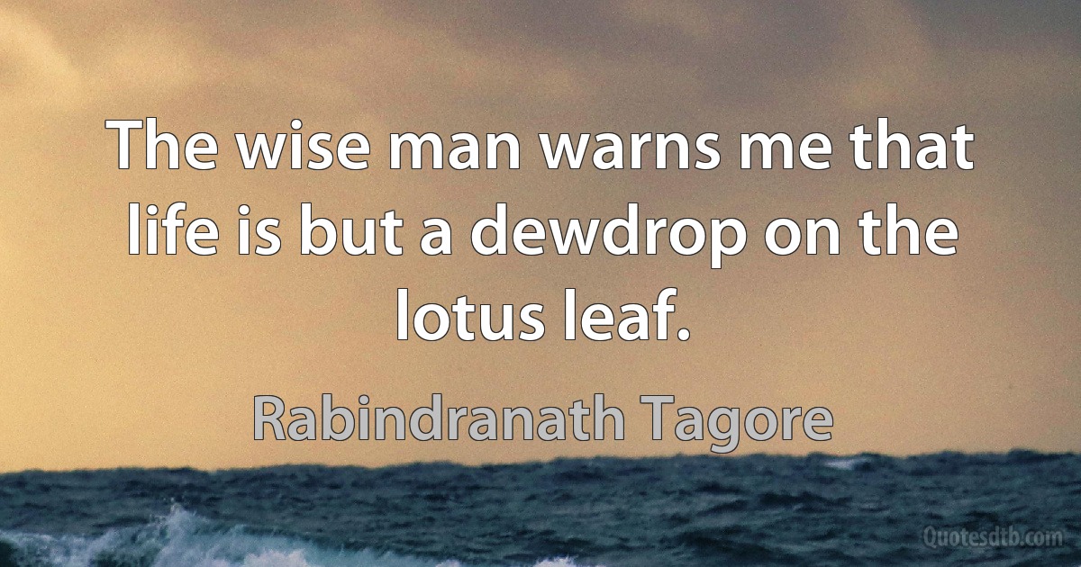 The wise man warns me that life is but a dewdrop on the lotus leaf. (Rabindranath Tagore)