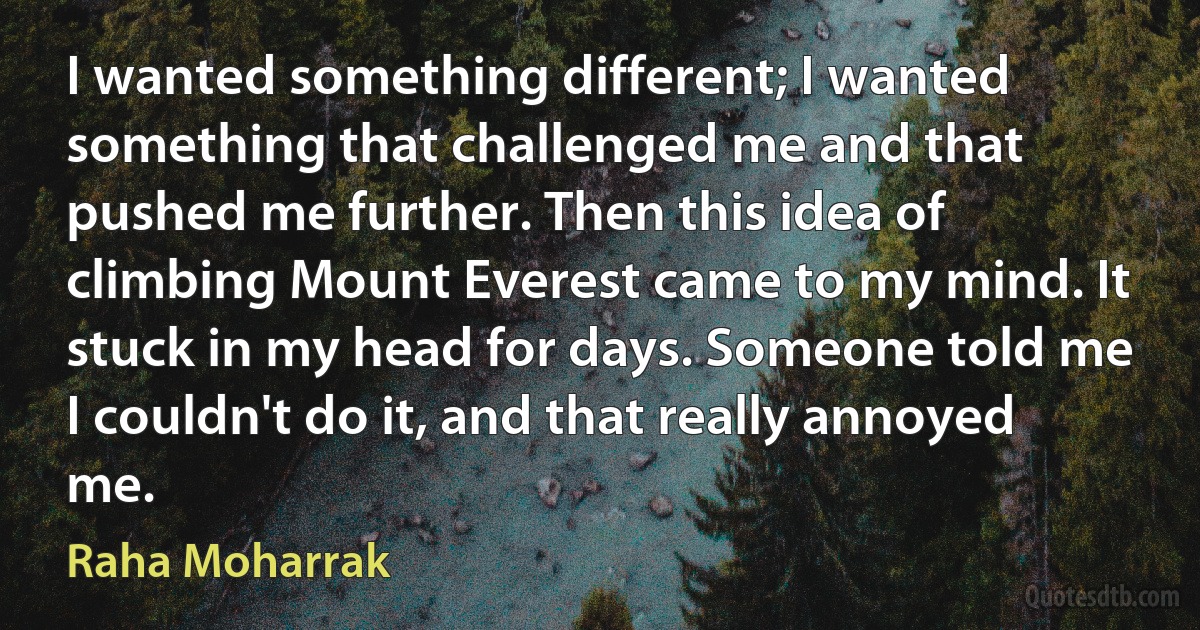 I wanted something different; I wanted something that challenged me and that pushed me further. Then this idea of climbing Mount Everest came to my mind. It stuck in my head for days. Someone told me I couldn't do it, and that really annoyed me. (Raha Moharrak)