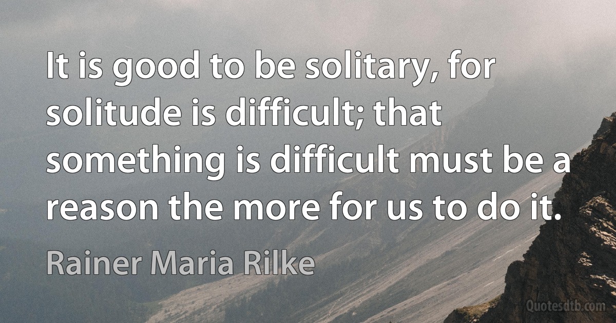 It is good to be solitary, for solitude is difficult; that something is difficult must be a reason the more for us to do it. (Rainer Maria Rilke)