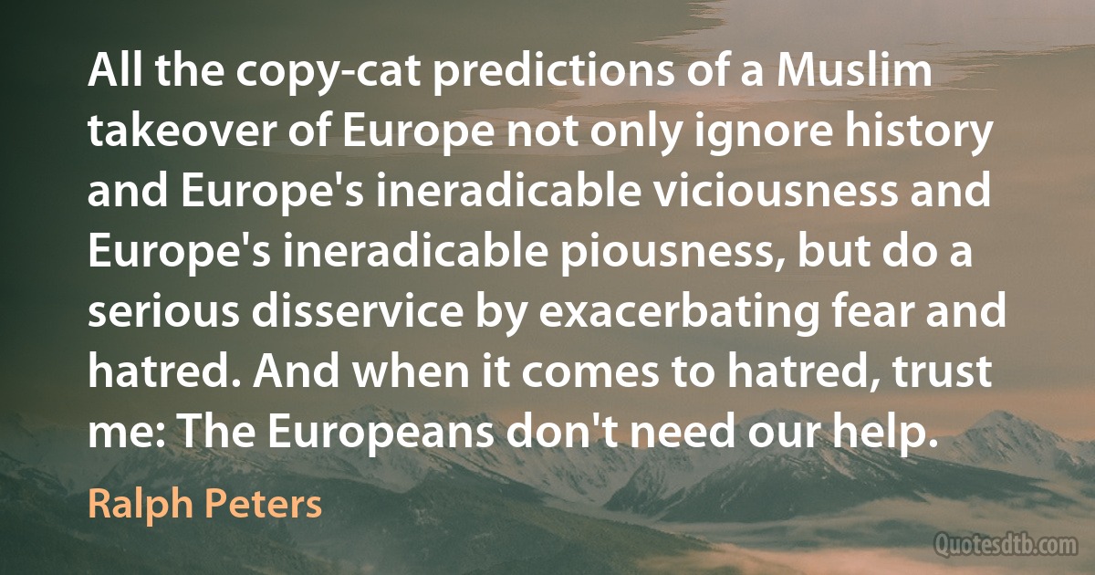 All the copy-cat predictions of a Muslim takeover of Europe not only ignore history and Europe's ineradicable viciousness and Europe's ineradicable piousness, but do a serious disservice by exacerbating fear and hatred. And when it comes to hatred, trust me: The Europeans don't need our help. (Ralph Peters)