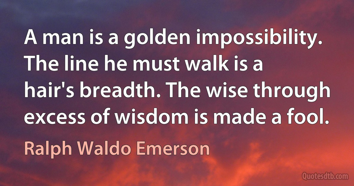 A man is a golden impossibility. The line he must walk is a hair's breadth. The wise through excess of wisdom is made a fool. (Ralph Waldo Emerson)