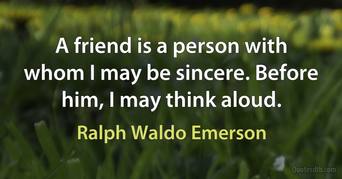 A friend is a person with whom I may be sincere. Before him, I may think aloud. (Ralph Waldo Emerson)