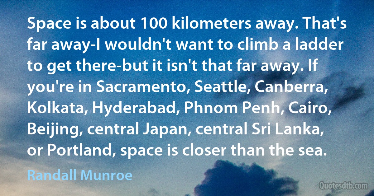 Space is about 100 kilometers away. That's far away-I wouldn't want to climb a ladder to get there-but it isn't that far away. If you're in Sacramento, Seattle, Canberra, Kolkata, Hyderabad, Phnom Penh, Cairo, Beijing, central Japan, central Sri Lanka, or Portland, space is closer than the sea. (Randall Munroe)