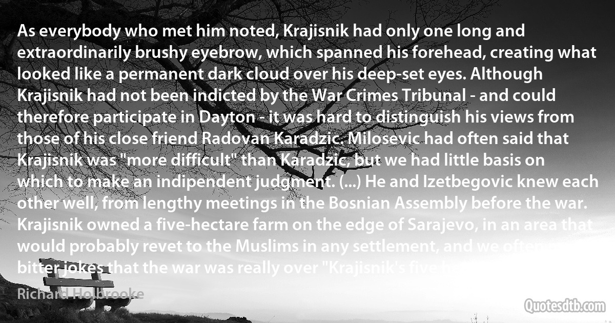 As everybody who met him noted, Krajisnik had only one long and extraordinarily brushy eyebrow, which spanned his forehead, creating what looked like a permanent dark cloud over his deep-set eyes. Although Krajisnik had not been indicted by the War Crimes Tribunal - and could therefore participate in Dayton - it was hard to distinguish his views from those of his close friend Radovan Karadzic. Milosevic had often said that Krajisnik was "more difficult" than Karadzic, but we had little basis on which to make an indipendent judgment. (...) He and Izetbegovic knew each other well, from lengthy meetings in the Bosnian Assembly before the war. Krajisnik owned a five-hectare farm on the edge of Sarajevo, in an area that would probably revet to the Muslims in any settlement, and we often made bitter jokes that the war was really over "Krajisnik's five hectares." (Richard Holbrooke)