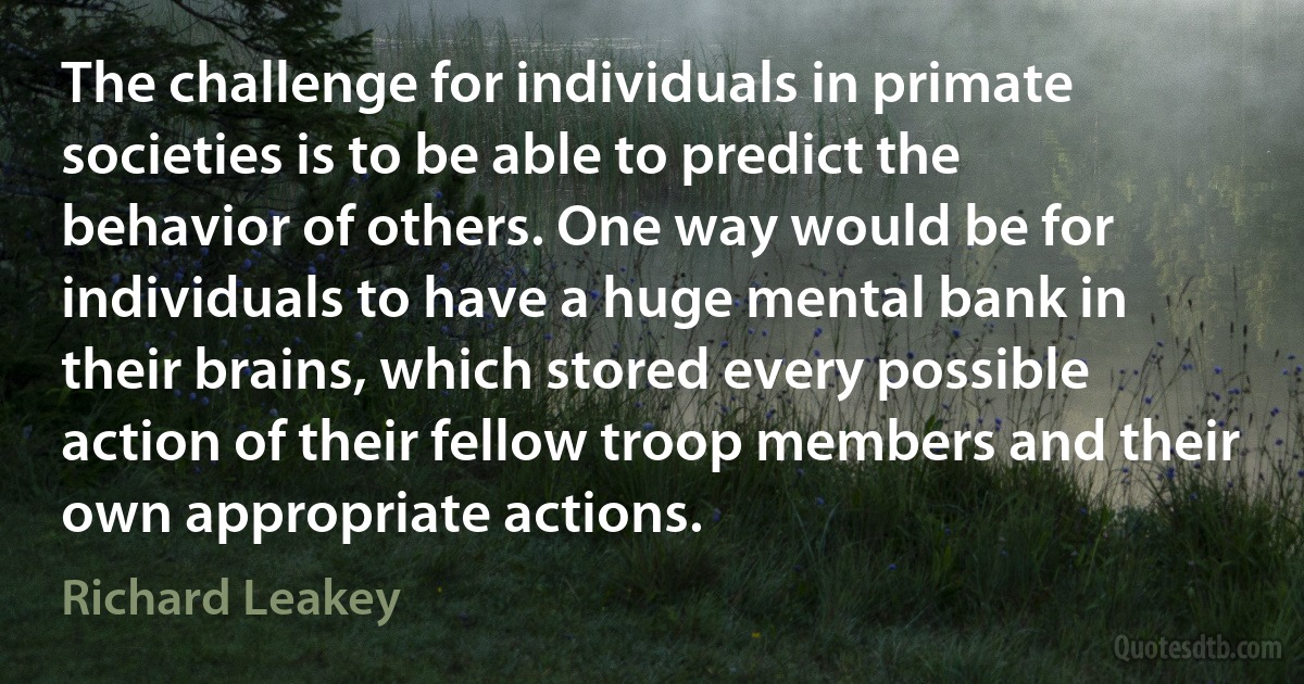 The challenge for individuals in primate societies is to be able to predict the behavior of others. One way would be for individuals to have a huge mental bank in their brains, which stored every possible action of their fellow troop members and their own appropriate actions. (Richard Leakey)