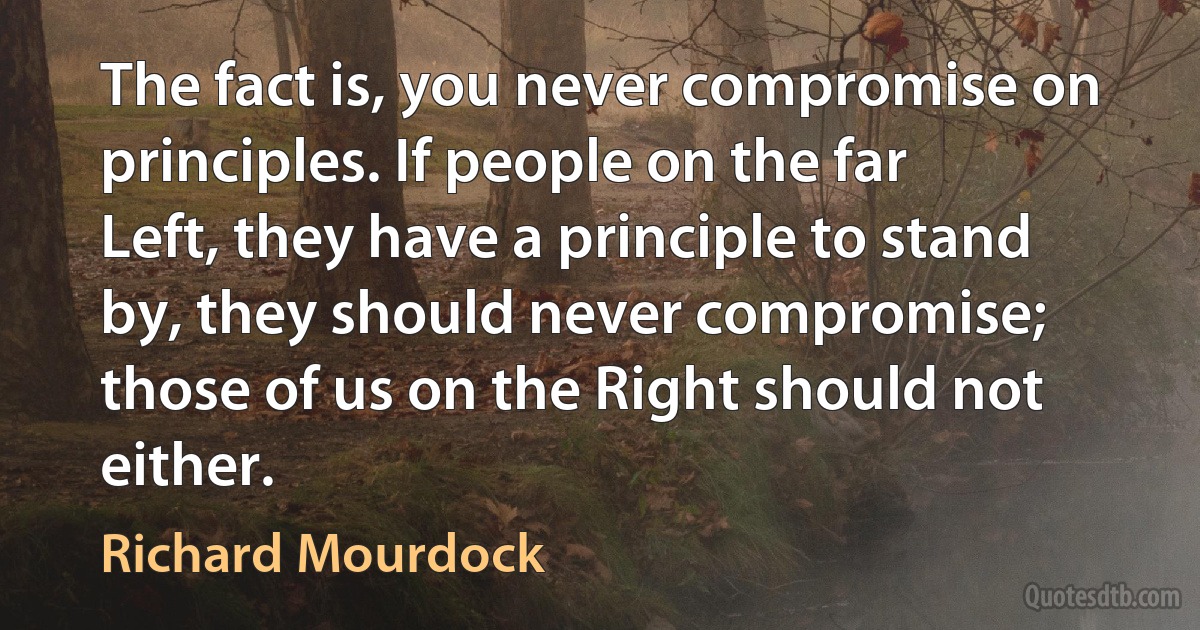 The fact is, you never compromise on principles. If people on the far Left, they have a principle to stand by, they should never compromise; those of us on the Right should not either. (Richard Mourdock)